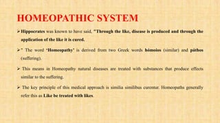 HOMEOPATHIC SYSTEM
Hippocrates was known to have said, "Through the like, disease is produced and through the
application of the like it is cured.
" The word ‘Homeopathy’ is derived from two Greek words hómoios (similar) and páthos
(suffering).
 This means in Homeopathy natural diseases are treated with substances that produce effects
similar to the suffering.
 The key principle of this medical approach is similia similibus curentur. Homeopaths generally
refer this as Like be treated with likes.
 