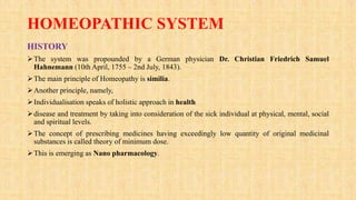 HOMEOPATHIC SYSTEM
HISTORY
The system was propounded by a German physician Dr. Christian Friedrich Samuel
Hahnemann (10th April, 1755 – 2nd July, 1843).
The main principle of Homeopathy is similia.
Another principle, namely,
Individualisation speaks of holistic approach in health
disease and treatment by taking into consideration of the sick individual at physical, mental, social
and spiritual levels.
The concept of prescribing medicines having exceedingly low quantity of original medicinal
substances is called theory of minimum dose.
This is emerging as Nano pharmacology.
 