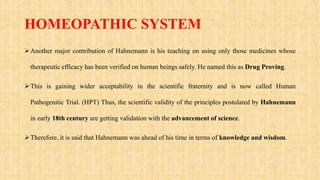 HOMEOPATHIC SYSTEM
Another major contribution of Hahnemann is his teaching on using only those medicines whose
therapeutic efficacy has been verified on human beings safely. He named this as Drug Proving.
This is gaining wider acceptability in the scientific fraternity and is now called Human
Pathogenitic Trial. (HPT) Thus, the scientific validity of the principles postulated by Hahnemann
in early 18th century are getting validation with the advancement of science.
Therefore, it is said that Hahnemann was ahead of his time in terms of knowledge and wisdom.
 