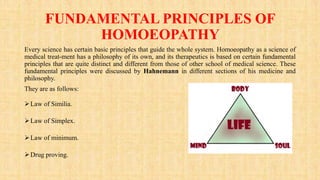 FUNDAMENTAL PRINCIPLES OF
HOMOEOPATHY
Every science has certain basic principles that guide the whole system. Homoeopathy as a science of
medical treat-ment has a philosophy of its own, and its therapeutics is based on certain fundamental
principles that are quite distinct and different from those of other school of medical science. These
fundamental principles were discussed by Hahnemann in different sections of his medicine and
philosophy.
They are as follows:
Law of Similia.
Law of Simplex.
Law of minimum.
Drug proving.
 