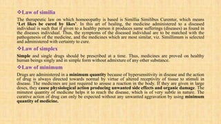 Law of similia
The therapeutic law on which homoeopathy is based is Simillia Similibus Curentur, which means
‘Let likes be cured by likes’. In this art of healing, the medicine administered to a diseased
individual is such that if given to a healthy person it produces same sufferings (diseases) as found in
the diseases individual. Thus, the symptoms of the diseased individual are to be matched with the
pathogenesis of the medicine, and the medicines which are most similar, viz. Simillimum is selected
and administered with certainty to cure.
Law of simplex
Simple and single drugs should be prescribed at a time. Thus, medicines are proved on healthy
human beings singly and in simple form without admixture of any other substance.
Law of minimum
Drugs are administered in a minimum quantity because of hypersensitivity in disease and the action
of drug is always directed towards normal by virtue of altered receptivity of tissue to stimuli in
disease. The medicines are just required to arouse a reaction in the body. If they are given in large
doses, they cause physiological action producing unwanted side effects and organic damage. The
minutest quantity of medicine helps it to reach the disease, which is of very subtle in nature. The
curative action of drug can only be expected without any unwanted aggravation by using minimum
quantity of medicine.
 