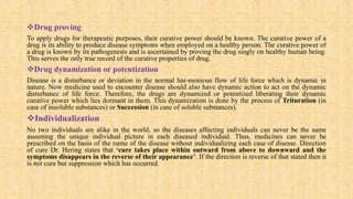 Drug proving
To apply drugs for therapeutic purposes, their curative power should be known. The curative power of a
drug is its ability to produce disease symptoms when employed on a healthy person. The curative power of
a drug is known by its pathogenesis and is ascertained by proving the drug singly on healthy human being.
This serves the only true record of the curative properties of drug.
Drug dynamization or potentization
Disease is a disturbance or deviation in the normal har-monious flow of life force which is dynamic in
nature. Now medicine used to encounter disease should also have dynamic action to act on the dynamic
disturbance of life force. Therefore, the drugs are dynamized or potentized liberating their dynamic
curative power which lies dormant in them. This dynamization is done by the process of Trituration (in
case of insoluble substances) or Succession (in case of soluble substances).
Individualization
No two individuals are alike in the world, so the diseases affecting individuals can never be the same
assuming the unique individual picture in each diseased individual. Thus, medicines can never be
prescribed on the basis of the name of the disease without individualizing each case of disease. Direction
of cure Dr. Hering states that ‘cure takes place within outward from above to downward and the
symptoms disappears in the reverse of their appearance’. If the direction is reverse of that stated then it
is not cure but suppression which has occurred.
 