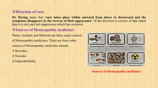 Direction of cure
Dr. Hering states that ‘cure takes place within outward from above to downward and the
symptoms disappears in the reverse of their appearance’. If the direction is reverse of that stated
then it is not cure but suppression which has occurred.
Sources of Homeopathic medicines
Plants, Animals and Minerals are three major sources
of Homeopathic medicines. There are three other
sources of Homeopathic medicines namely
Sarcodes
Nosodes
Imponderabilia.
Sources of Homeopathic medicines
 