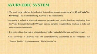 AYURVEDIC SYSTEM
The word ‘Ayurveda’ has derived out of fusion of two separate words- Áyu’ i.e. life and ‘veda’ i.e.
knowledge. Thus in literal meaning Ayurveda is the science of life.
Ayurveda is a classical system of preventive, promotive and curative healthcare originating from
the Vedas documented around 5000 years ago and currently recognized and practiced in India and
many countries in the world.
It is believed that Ayurveda is originated out of Vedas (particularly Rigveda and Atharvaveda).
The knowledge of Ayurveda was first comprehensively documented in the compendia like
‘Brahma Samhita’, Ágnivesha tantra’, ‘Bhela Samhita’ etc.
 