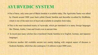 AYURVEDIC SYSTEM
Out of these, only some part of Bhela Samhita is available today. The Agnivesha Tantra was edited
by Charak around 5000 years back called Charak Samhita and thereafter re-edited by Dridhbala,
which is one of the main text of Ayurveda available in complete form today.
This is the most translated trearty of Ayurveda, which got translated in to many foreign languages
like Tibetan, Arabic, Unan and Greek even in ancient time.
 In recent past many scholars have translated Charak Samhita in to English, German, and Japanese
languages.
Likewise another full available ancient text mainly dealing with surgical aspect of diseases is
Sushruta Samhita, which has also undergone 3-4 editions in past 5000 years.
 