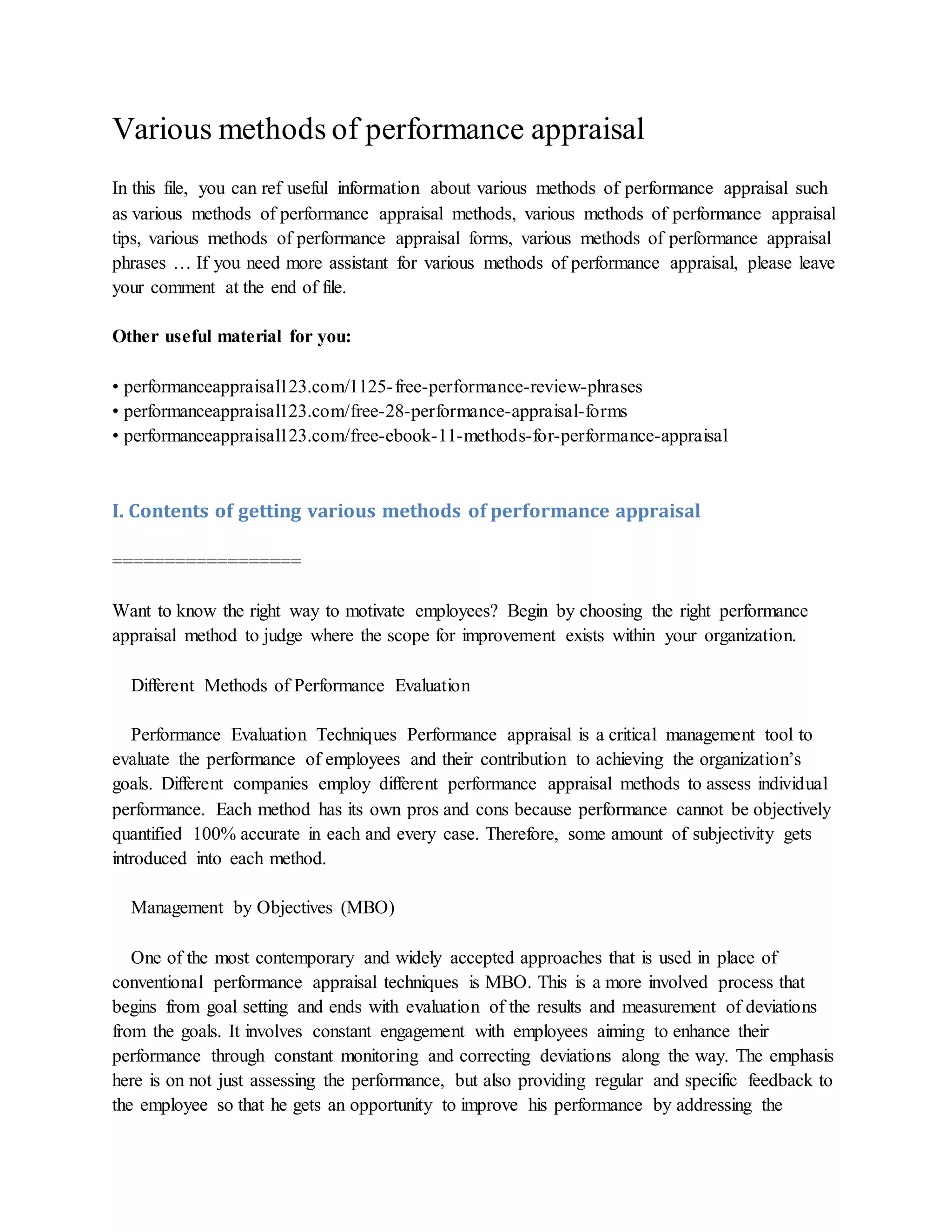 Various methods of performance appraisal
In this file, you can ref useful information about various methods of performance appraisal such
as various methods of performance appraisal methods, various methods of performance appraisal
tips, various methods of performance appraisal forms, various methods of performance appraisal
phrases … If you need more assistant for various methods of performance appraisal, please leave
your comment at the end of file.
Other useful material for you:
• performanceappraisal123.com/1125-free-performance-review-phrases
• performanceappraisal123.com/free-28-performance-appraisal-forms
• performanceappraisal123.com/free-ebook-11-methods-for-performance-appraisal
I. Contents of getting various methods of performance appraisal
==================
Want to know the right way to motivate employees? Begin by choosing the right performance
appraisal method to judge where the scope for improvement exists within your organization.
Different Methods of Performance Evaluation
Performance Evaluation Techniques Performance appraisal is a critical management tool to
evaluate the performance of employees and their contribution to achieving the organization’s
goals. Different companies employ different performance appraisal methods to assess individual
performance. Each method has its own pros and cons because performance cannot be objectively
quantified 100% accurate in each and every case. Therefore, some amount of subjectivity gets
introduced into each method.
Management by Objectives (MBO)
One of the most contemporary and widely accepted approaches that is used in place of
conventional performance appraisal techniques is MBO. This is a more involved process that
begins from goal setting and ends with evaluation of the results and measurement of deviations
from the goals. It involves constant engagement with employees aiming to enhance their
performance through constant monitoring and correcting deviations along the way. The emphasis
here is on not just assessing the performance, but also providing regular and specific feedback to
the employee so that he gets an opportunity to improve his performance by addressing the
 