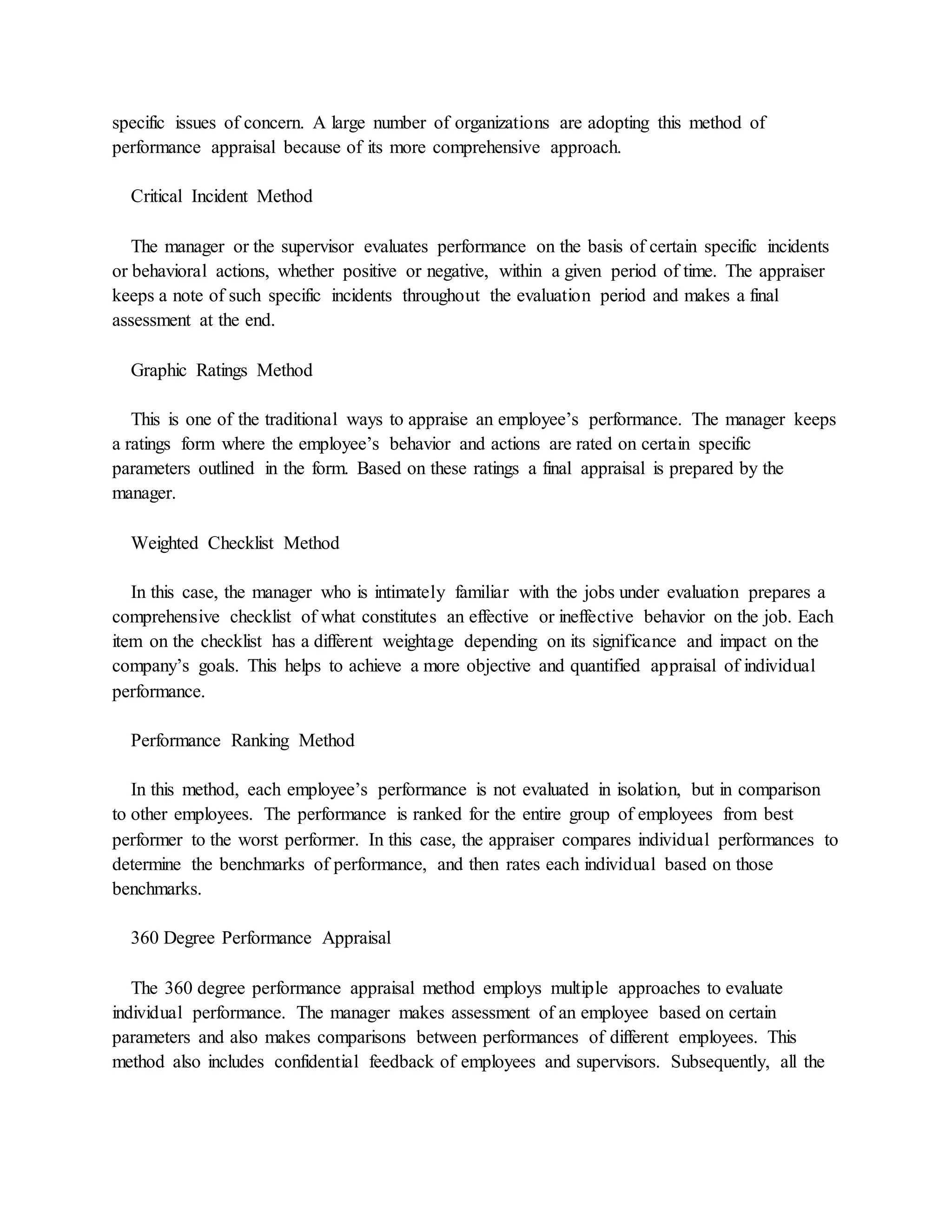 specific issues of concern. A large number of organizations are adopting this method of
performance appraisal because of its more comprehensive approach.
Critical Incident Method
The manager or the supervisor evaluates performance on the basis of certain specific incidents
or behavioral actions, whether positive or negative, within a given period of time. The appraiser
keeps a note of such specific incidents throughout the evaluation period and makes a final
assessment at the end.
Graphic Ratings Method
This is one of the traditional ways to appraise an employee’s performance. The manager keeps
a ratings form where the employee’s behavior and actions are rated on certain specific
parameters outlined in the form. Based on these ratings a final appraisal is prepared by the
manager.
Weighted Checklist Method
In this case, the manager who is intimately familiar with the jobs under evaluation prepares a
comprehensive checklist of what constitutes an effective or ineffective behavior on the job. Each
item on the checklist has a different weightage depending on its significance and impact on the
company’s goals. This helps to achieve a more objective and quantified appraisal of individual
performance.
Performance Ranking Method
In this method, each employee’s performance is not evaluated in isolation, but in comparison
to other employees. The performance is ranked for the entire group of employees from best
performer to the worst performer. In this case, the appraiser compares individual performances to
determine the benchmarks of performance, and then rates each individual based on those
benchmarks.
360 Degree Performance Appraisal
The 360 degree performance appraisal method employs multiple approaches to evaluate
individual performance. The manager makes assessment of an employee based on certain
parameters and also makes comparisons between performances of different employees. This
method also includes confidential feedback of employees and supervisors. Subsequently, all the
 
