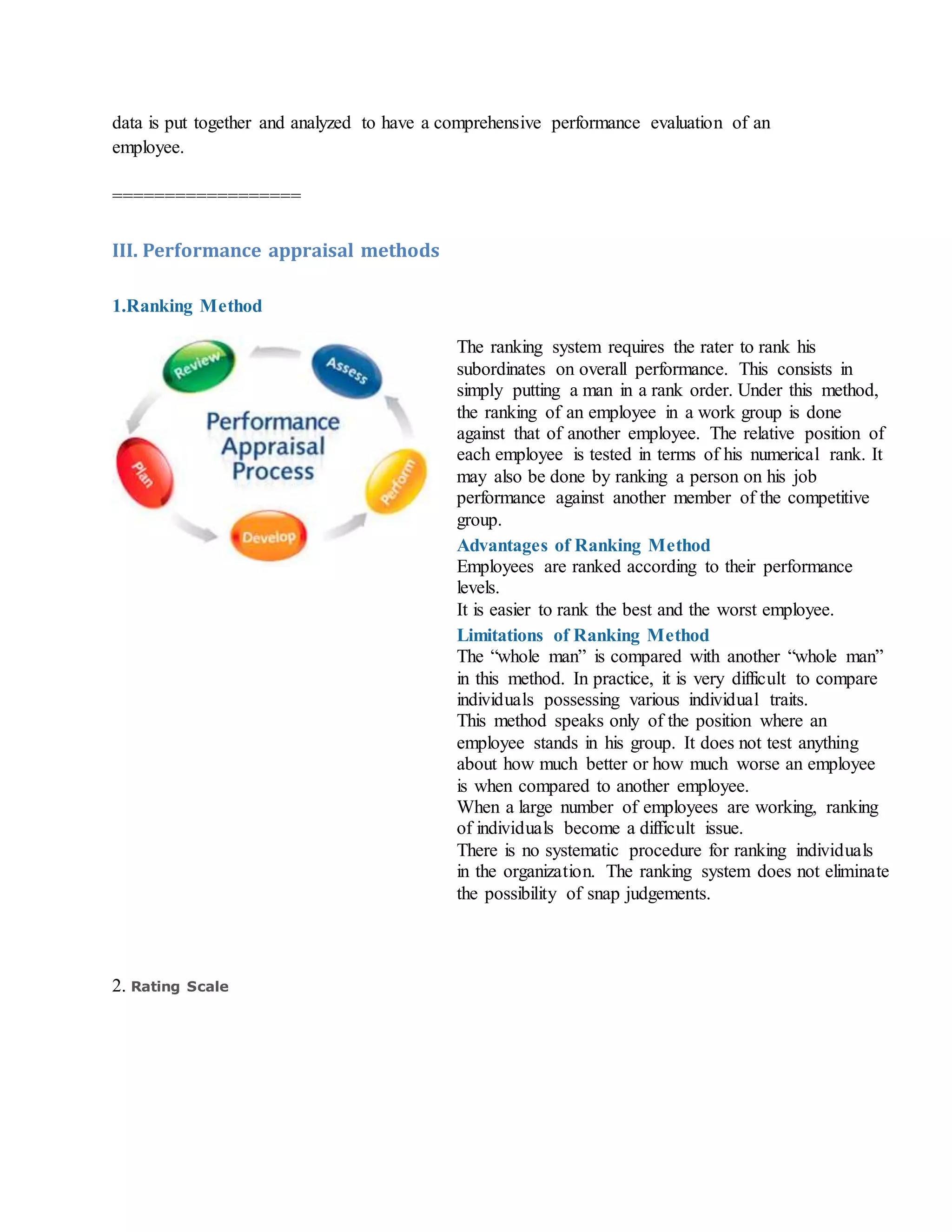 data is put together and analyzed to have a comprehensive performance evaluation of an
employee.
==================
III. Performance appraisal methods
1.Ranking Method
The ranking system requires the rater to rank his
subordinates on overall performance. This consists in
simply putting a man in a rank order. Under this method,
the ranking of an employee in a work group is done
against that of another employee. The relative position of
each employee is tested in terms of his numerical rank. It
may also be done by ranking a person on his job
performance against another member of the competitive
group.
Advantages of Ranking Method
i. Employees are ranked according to their performance
levels.
ii. It is easier to rank the best and the worst employee.
Limitations of Ranking Method
i. The “whole man” is compared with another “whole man”
in this method. In practice, it is very difficult to compare
individuals possessing various individual traits.
ii. This method speaks only of the position where an
employee stands in his group. It does not test anything
about how much better or how much worse an employee
is when compared to another employee.
iii. When a large number of employees are working, ranking
of individuals become a difficult issue.
iv. There is no systematic procedure for ranking individuals
in the organization. The ranking system does not eliminate
the possibility of snap judgements.
2. Rating Scale
 