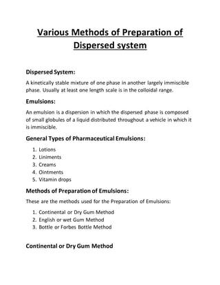 Various Methods of Preparation of
Dispersed system
Dispersed System:
A kinetically stable mixture of one phase in another largely immiscible
phase. Usually at least one length scale is in the colloidal range.
Emulsions:
An emulsion is a dispersion in which the dispersed phase is composed
of small globules of a liquid distributed throughout a vehicle in which it
is immiscible.
General Types of Pharmaceutical Emulsions:
1. Lotions
2. Liniments
3. Creams
4. Ointments
5. Vitamin drops
Methods of Preparation of Emulsions:
These are the methods used for the Preparation of Emulsions:
1. Continental or Dry Gum Method
2. English or wet Gum Method
3. Bottle or Forbes Bottle Method
Continental or Dry Gum Method
 