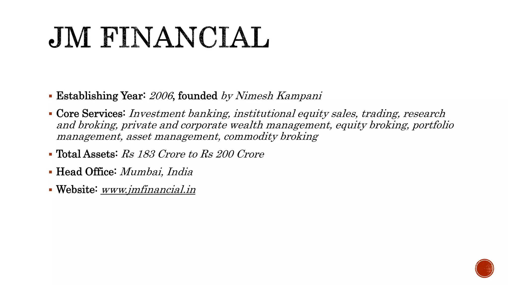  Establishing Year: 2006, founded by Nimesh Kampani
Core Services: Investment banking, institutional equity sales, trading, research
and broking, private and corporate wealth management, equity broking, portfolio
management, asset management, commodity broking
Total Assets: Rs 183 Crore to Rs 200 Crore
Head Office: Mumbai, India
Website: www.jmfinancial.in