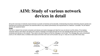 AIM: Study of various network
devices in detail
All but the most basic of networks require devices to provide connectivity and functionality. Understanding how these networking devices operate and
identifying the functions they perform are essential skills for any network administrator and requirements for a Network+ candidate. The all network
devices are explained below:
Hubs:
The hub or network hub connects computers and devices and sends messages and data from any one device to all the others. If the desktop
computer wants to send data to the lapop and it sends a message to the laptop through the hub, the message will get sent by the hub to all the
computers and devices on the network. They need to do work to figure out that the message is not for them. The message also uses up bandwidth
(room) on the network wires or wireless radio waves and limits how much communication can go on. Hubs are not used often these days.
 