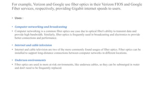 For example, Verizon and Google use fiber optics in their Verizon FIOS and Google
Fiber services, respectively, providing Gigabit internet speeds to users.
• Uses :
• Computer networking and broadcasting
• Computer networking is a common fiber optics use case due to optical fiber's ability to transmit data and
provide high bandwidth. Similarly, fiber optics is frequently used in broadcasting and electronics to provide
better connections and performance.
• Internet and cable television
• Internet and cable television are two of the more commonly found usages of fiber optics. Fiber optics can be
installed to support long-distance connections between computer networks in different locations.
• Undersea environments
• Fiber optics are used in more at-risk environments, like undersea cables, as they can be submerged in water
and don't need to be frequently replaced.
 