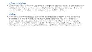 • Military and space
• Military and space industries also make use of optical fiber as a means of communication
and signal transfer, in addition to its ability to provide temperature sensing. Fiber optic
cables can be beneficial due to their lighter weight and smaller size.
• Medical
• Fiber optics is frequently used in a variety of medical instruments to provide precise
illumination. It also increasingly enables biomedical sensors that aid in minimally
invasive medical procedures. Because optical fiber is not subject to electromagnetic
interference, it is ideal for various tests like MRI scans. Other medical applications for
fiber optics include X-ray imaging, endoscopy, light therapy and surgical microscopy.
 