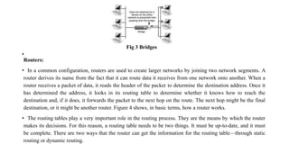 Fig 3 Bridges
•
Routers:
• In a common configuration, routers are used to create larger networks by joining two network segments. A
router derives its name from the fact that it can route data it receives from one network onto another. When a
router receives a packet of data, it reads the header of the packet to determine the destination address. Once it
has determined the address, it looks in its routing table to determine whether it knows how to reach the
destination and, if it does, it forwards the packet to the next hop on the route. The next hop might be the final
destination, or it might be another router. Figure 4 shows, in basic terms, how a router works.
• The routing tables play a very important role in the routing process. They are the means by which the router
makes its decisions. For this reason, a routing table needs to be two things. It must be up-to-date, and it must
be complete. There are two ways that the router can get the information for the routing table—through static
routing or dynamic routing.
 