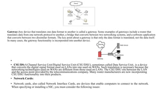 Gateway:Any device that translates one data format to another is called a gateway. Some examples of gateways include a router that
translates data from one network protocol to another, a bridge that converts between two networking systems, and a software application
that converts between two dissimilar formats. The key point about a gateway is that only the data format is translated, not the data itself.
In many cases, the gateway functionality is incorporated into another device.
•
• CSU/DS:A Channel Service Unit/Digital Service Unit (CSU/DSU), sometimes called Data Service Unit, is a device
that converts the digital signal format used on LANs into one used on WANs. Such translation is necessary because the
networking technologies used on WANs are different from those used on LANs. The CSU/DSU sits between the LAN
and the access point provided by the telecommunications company. Many router manufacturers are now incorporating
CSU/DSU functionality into their products.
• Network Cards:
• Network cards, also called Network Interface Cards, are devices that enable computers to connect to the network.
When specifying or installing a NIC, you must consider the following issues:
 