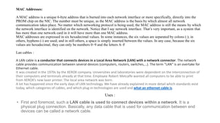 MAC Addresses:
A MAC address is a unique 6-byte address that is burned into each network interface or more specifically, directly into the
PROM chip on the NIC. The number must be unique, as the MAC address is the basis by which almost all network
communication takes place. No matter which networking protocol is being used, the MAC address is still the means by which
the network interface is identified on the network. Notice that I say network interface. That’s very important, as a system that
has more than one network card in it will have more than one MAC address.
MAC addresses are expressed in six hexadecimal values. In some instances, the six values are separated by colons (:); in
others, hyphens (-) are used; and in still others, a space is simply inserted between the values. In any case, because the six
values are hexadecimal, they can only be numbers 0–9 and the letters A–F
Lan cables :
A LAN cable is a conductor that connects devices in a Local Area Network (LAN) with a network connector. The network
cable provides communication between several devices (computers, routers, switches,…). The term “LAN” is an overtake for
Ethernet cable.
It was created in the 1970s by the XEROX company. Universities and laboratories were dependent on the interconnection of
their computers and terminals already at that time. Employee Robert Metcalfe wanted all computers to be able to print
from XEROX’s new laser printer. The local area network was born.
A lot has happened since the early days of LAN technology. We have already explained in more detail which standards exist
today, which categories of cables, and which plug-in technologies are used and what an ethernet cable is.
Uses :
• First and foremost, such a LAN cable is used to connect devices within a network. It is a
physical plug connection. Basically, any data cable that is used for communication between end
devices can be called a network cable.
 