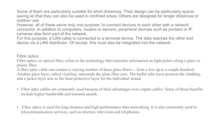 Some of them are particularly suitable for short distances. Their design can be particularly space-
saving so that they can also be used in confined areas. Others are designed for longer distances or
outdoor use.
However, all of these serve only one purpose: to connect devices to each other with a network
connector. In addition to computers, routers or servers, peripheral devices such as printers or IP
cameras also form part of the network.
For this purpose, a LAN cable is connected to a terminal device. The data reaches the other end
device via a LAN distributor. Of course, this must also be integrated into the network.
Fibre optics :
Fiber optics, or optical fiber, refers to the technology that transmits information as light pulses along a glass or
plastic fiber.
A fiber optic cable can contain a varying number of these glass fibers -- from a few up to a couple hundred.
Another glass layer, called cladding, surrounds the glass fiber core. The buffer tube layer protects the cladding,
and a jacket layer acts as the final protective layer for the individual strand.
• Fiber optic cables are commonly used because of their advantages over copper cables. Some of those benefits
include higher bandwidth and transmit speeds
• .Fiber optics is used for long-distance and high-performance data networking. It is also commonly used in
telecommunication services, such as internet, television and telephones.
 