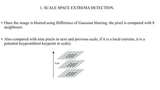 1. SCALE SPACE EXTREMA DETECTION.
• Once the image is blurred using Difference of Gaussian blurring, the pixel is compared...