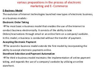 various preparations in the process of electronic
marketing and E- Commerce
E-Business Model
The evolution of lnternet technologies launched new types of electronic business,
or e-business models:-
Electronic Order Taking
The most basic e-business model that enables the use of the lnternet to
conduct business electronically. It consists of the ability to take
Orders/reservations through email or an online form on a company's website.
In this model, e-business is conducted without the transfer of payment.
Accepting Electronic Payment
The second e-business model extends the first model by incorporating the
ability to accept electronic payments online.
Storefront Selection and Payment Automation
The third e-business model maintains the implementation of online payment
taking, and expands the use of a company's website by utilizing an online
storefront.
 
