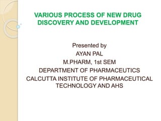 VARIOUS PROCESS OF NEW DRUG
DISCOVERY AND DEVELOPMENT
Presented by
AYAN PAL
M.PHARM, 1st SEM
DEPARTMENT OF PHARMACEUTICS
CALCUTTA INSTITUTE OF PHARMACEUTICAL
TECHNOLOGY AND AHS
 