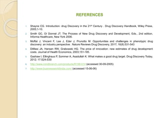 REFERENCES
1. Shayne CG. Introduction: drug Discovery in the 21st Century . Drug Discovery Handbook, Wiley Press,
2005;1-10.
2. Smith GC, Oí Donnel JT. The Process of New Drug Discovery and Development, Eds., 2nd edition,
Informa Healthcare, New York 2006.
3. Moffat J, Vincent F, Lee J, Eder J, Prunotto M. Opportunities and challenges in phenotypic drug
discovery: an industry perspective . Nature Reviews Drug Discovery, 2017; 16(8):531-543
4. DiMasi JA, Hansen RW, Grabowski HG. The price of innovation: new estimates of drug development
costs. Journal of Health Economics, 2003;151-185.
5. Gashaw I, Ellinghaus P, Sommer A, Asadullah K. What makes a good drug target. Drug Discovery Today,
2012; 17:S24-S30
6. http://www.mindbranch.com/products/R198-014 (accessed 30-09-2005)
7. http://www.businessworldindia.com/ (accessed 15-06-06)
 