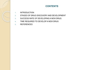 CONTENTS
1. INTRODUCTION
2. STAGES OF DRUG DISCOVERY AND DEVELOPMENT
3. SUCCESS RATE OF DEVELOPING A NEW DRUG
4. TIME REQUIRED TO DEVELOP A NEW DRUG
5. REFERENCES
 