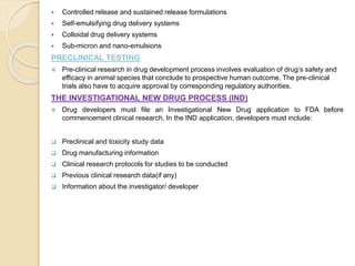  Controlled release and sustained release formulations
 Self-emulsifying drug delivery systems
 Colloidal drug delivery systems
 Sub-micron and nano-emulsions
PRECLINICAL TESTING
 Pre-clinical research in drug development process involves evaluation of drug‘s safety and
efficacy in animal species that conclude to prospective human outcome. The pre-clinical
trials also have to acquire approval by corresponding regulatory authorities.
THE INVESTIGATIONAL NEW DRUG PROCESS (IND)
 Drug developers must file an Investigational New Drug application to FDA before
commencement clinical research. In the IND application, developers must include:
 Preclinical and toxicity study data
 Drug manufacturing information
 Clinical research protocols for studies to be conducted
 Previous clinical research data(if any)
 Information about the investigator/ developer
 