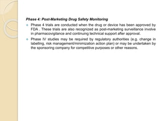 Phase 4: Post-Marketing Drug Safety Monitoring
 Phase 4 trials are conducted when the drug or device has been approved by
FDA . These trials are also recognized as post-marketing surveillance involve
in pharmacovigilance and continuing technical support after approval.
 Phase IV studies may be required by regulatory authorities (e.g. change in
labelling, risk management/minimization action plan) or may be undertaken by
the sponsoring company for competitive purposes or other reasons.
 