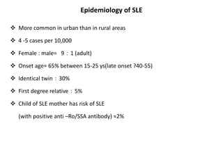 Epidemiology of SLE
 More common in urban than in rural areas
 4 -5 cases per 10,000
 Female : male= 9：1 (adult)
 Onset age= 65% between 15-25 ys(late onset ?40-55)
 Identical twin：30%
 First degree relative：5%
 Child of SLE mother has risk of SLE
(with positive anti –Ro/SSA antibody) ≈2%
 