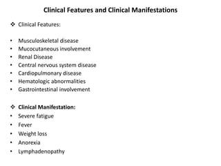 Clinical Features and Clinical Manifestations
 Clinical Features:
• Musculoskeletal disease
• Mucocutaneous involvement
• Renal Disease
• Central nervous system disease
• Cardiopulmonary disease
• Hematologic abnormalities
• Gastrointestinal involvement
 Clinical Manifestation:
• Severe fatigue
• Fever
• Weight loss
• Anorexia
• Lymphadenopathy
 