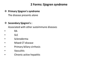2 Forms: Sjogren syndrome
 Primary Sjogren's syndrome
The disease presents alone
 Secondary Sjogren's :
Associated with other autoimmune diseases
• RA
• SLE
• Scleroderma
• Mixed CT disease
• Primary biliary cirrhosis
• Vasculitis
• Chronic active hepatitis
 