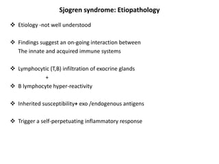 Sjogren syndrome: Etiopathology
 Etiology -not well understood
 Findings suggest an on-going interaction between
The innate and acquired immune systems
 Lymphocytic (T,B) infiltration of exocrine glands
+
 B lymphocyte hyper-reactivity
 Inherited susceptibility+ exo /endogenous antigens
 Trigger a self-perpetuating inflammatory response
 