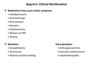 Sjogren’s: Clinical Manifestation
 Medications that cause similar symptoms
• Antidepressants
• Anticholinergic
• Beta blockers
• Diuretics
• Antihistamines
• Women on HRT
• Anxiety
 Glandular: Extra glandular:
• Xerophthalmia • Arthralgias/arthritis
• Xerostomia • Raynaud's phenomenon
• Bilateral parotid swelling • Lymphadenopathy
 
