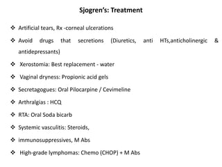 Sjogren’s: Treatment
 Artificial tears, Rx -corneal ulcerations
 Avoid drugs that secretions (Diuretics, anti HTs,anticholinergic &
antidepressants)
 Xerostomia: Best replacement - water
 Vaginal dryness: Propionic acid gels
 Secretagogues: Oral Pilocarpine / Cevimeline
 Arthralgias : HCQ
 RTA: Oral Soda bicarb
 Systemic vasculitis: Steroids,
 immunosuppressives, M Abs
 High-grade lymphomas: Chemo (CHOP) + M Abs
 