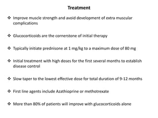 Treatment
 Improve muscle strength and avoid development of extra muscular
complications
 Glucocorticoids are the cornerstone of initial therapy
 Typically initiate prednisone at 1 mg/kg to a maximum dose of 80 mg
 Initial treatment with high doses for the first several months to establish
disease control
 Slow taper to the lowest effective dose for total duration of 9-12 months
 First line agents include Azathioprine or methotrexate
 More than 80% of patients will improve with glucocorticoids alone
 