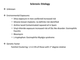 Sclerosis: Etiology
 Unknown
 Environmental Exposures
• Silica exposure in men conferred increased risk
• Silicone breast implants: no definite risk identified
• Aniline laced Contaminated rapseed oil in Spain
• Vinyl chloride exposure increased risk of SSc like disorder: Eosinophilic
Fasciitis
• Bleomycin
• L-tryptophan: Eosinophilia Myalgia syndrome
 Genetic Factor
Familial Clustering: 1.5-2.5% of those with 1st degree relative
 