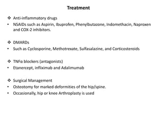 Treatment
 Anti-inflammatory drugs
• NSAIDs such as Aspirin, Ibuprofen, Phenylbutazone, Indomethacin, Naproxen
and COX-2 inhibitors.
 DMARDs
• Such as Cyclosporine, Methotrexate, Sulfasalazine, and Corticosteroids
 TNFα blockers (antagonists)
• Etanercept, infliximab and Adalimumab
 Surgical Management
• Osteotomy for marked deformities of the hip/spine.
• Occasionally, hip or knee Arthroplasty is used
 