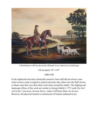A Gentleman with his favourite Hounds in an American Landscape

                              Oil on panel, 18” x 24”

                                     1800 USD

In the eighteenth and early nineteenth centuries, hunt staff did not always wear
what we have come to regard as typical red coats; they often wore the buff, brown,
or black coats that were their daily work attire around the stables. The lighting and
landscape effects of this work are similar to George Stubbs’s 1773 work The Earl
of Carlisle’s favourite chestnut Horse, ridden byWilliam Shutt, his Groom.
However, the physical location is reminiscent of Eastern seaboard rivers.
 