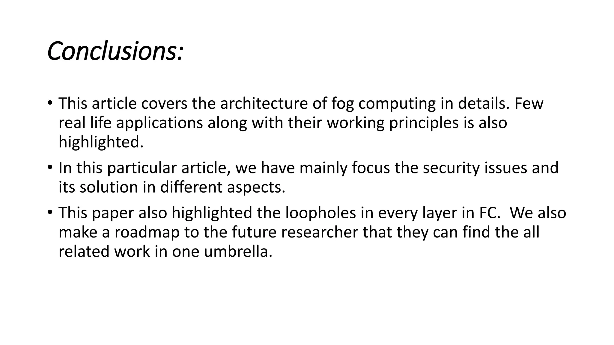 Conclusions:
• This article covers the architecture of fog computing in details. Few
real life applications along with their working principles is also
highlighted.
• In this particular article, we have mainly focus the security issues and
its solution in different aspects.
• This paper also highlighted the loopholes in every layer in FC. We also
make a roadmap to the future researcher that they can find the all
related work in one umbrella.
 
