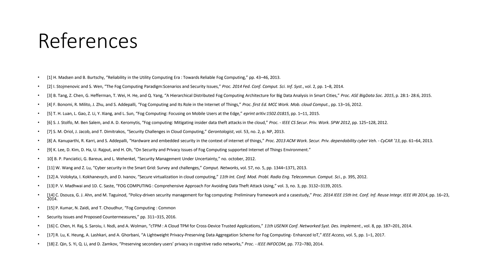 References
• [1] H. Madsen and B. Burtschy, “Reliability in the Utility Computing Era : Towards Reliable Fog Computing,” pp. 43–46, 2013.
• [2] I. Stojmenovic and S. Wen, “The Fog Computing Paradigm:Scenarios and Security Issues,” Proc. 2014 Fed. Conf. Comput. Sci. Inf. Syst., vol. 2, pp. 1–8, 2014.
• [3] B. Tang, Z. Chen, G. Hefferman, T. Wei, H. He, and Q. Yang, “A Hierarchical Distributed Fog Computing Architecture for Big Data Analysis in Smart Cities,” Proc. ASE BigData Soc. 2015, p. 28:1- 28:6, 2015.
• [4] F. Bonomi, R. Milito, J. Zhu, and S. Addepalli, “Fog Computing and Its Role in the Internet of Things,” Proc. first Ed. MCC Work. Mob. cloud Comput., pp. 13–16, 2012.
• [5] T. H. Luan, L. Gao, Z. Li, Y. Xiang, and L. Sun, “Fog Computing: Focusing on Mobile Users at the Edge,” eprint arXiv:1502.01815, pp. 1–11, 2015.
• [6] S. J. Stolfo, M. Ben Salem, and A. D. Keromytis, “Fog computing: Mitigating insider data theft attacks in the cloud,” Proc. - IEEE CS Secur. Priv. Work. SPW 2012, pp. 125–128, 2012.
• [7] S. M. Oriol, J. Jacob, and T. Dimitrakos, “Security Challenges in Cloud Computing,” Gerontologist, vol. 53, no. 2, p. NP, 2013.
• [8] A. Kanuparthi, R. Karri, and S. Addepalli, “Hardware and embedded security in the context of internet of things,” Proc. 2013 ACM Work. Secur. Priv. dependability cyber Veh. - CyCAR ’13, pp. 61–64, 2013.
• [9] K. Lee, D. Kim, D. Ha, U. Rajput, and H. Oh, “On Security and Privacy Issues of Fog Computing supported Internet of Things Environment.”
• 10] B. P. Panciatici, G. Bareux, and L. Wehenkel, “Security Management Under Uncertainty,” no. october, 2012.
• [11] W. Wang and Z. Lu, “Cyber security in the Smart Grid: Survey and challenges,” Comput. Networks, vol. 57, no. 5, pp. 1344–1371, 2013.
• [12] A. Volokyta, I. Kokhanevych, and D. Ivanov, “Secure virtualization in cloud computing,” 11th Int. Conf. Mod. Probl. Radio Eng. Telecommun. Comput. Sci., p. 395, 2012.
• [13] P. V. Madhwai and 1D. C. Saste, “FOG COMPUTING : Comprehensive Approach For Avoiding Data Theft Attack Using,” vol. 3, no. 3, pp. 3132–3139, 2015.
• [14] C. Dsouza, G. J. Ahn, and M. Taguinod, “Policy-driven security management for fog computing: Preliminary framework and a casestudy,” Proc. 2014 IEEE 15th Int. Conf. Inf. Reuse Integr. IEEE IRI 2014, pp. 16–23,
2014.
• [15] P. Kumar, N. Zaidi, and T. Choudhur, “Fog Computing : Common
• Security Issues and Proposed Countermeasures,” pp. 311–315, 2016.
• [16] C. Chen, H. Raj, S. Saroiu, I. Nsdi, and A. Wolman, “cTPM : A Cloud TPM for Cross-Device Trusted Applications,” 11th USENIX Conf. Networked Syst. Des. Implement., vol. 8, pp. 187–201, 2014.
• [17] R. Lu, K. Heung, A. Lashkari, and A. Ghorbani, “A Lightweight Privacy-Preserving Data Aggregation Scheme for Fog Computing- Enhanced IoT,” IEEE Access, vol. 5, pp. 1–1, 2017.
• [18] Z. Qin, S. Yi, Q. Li, and D. Zamkov, “Preserving secondary users’ privacy in cognitive radio networks,” Proc. - IEEE INFOCOM, pp. 772–780, 2014.
 