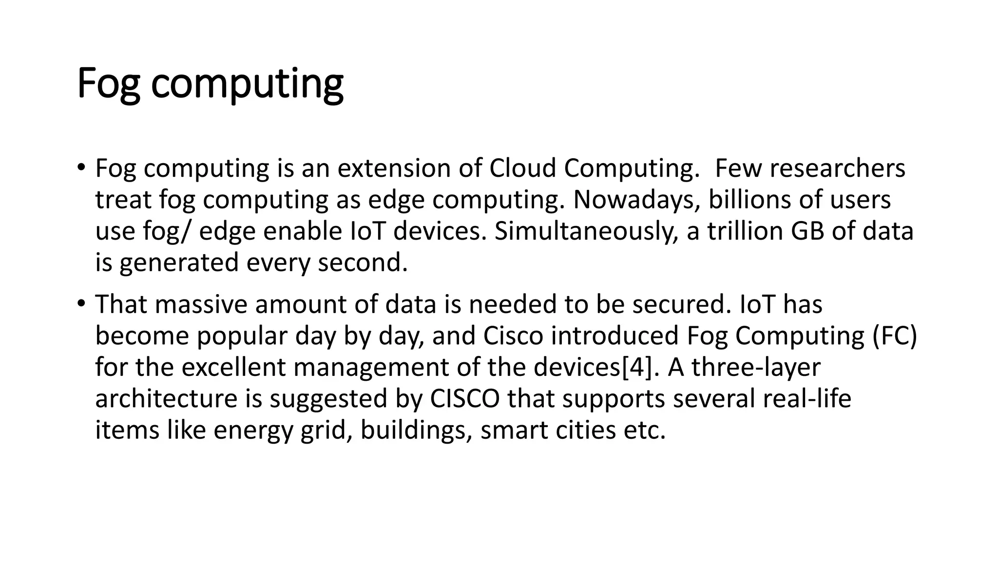 Fog computing
• Fog computing is an extension of Cloud Computing. Few researchers
treat fog computing as edge computing. Nowadays, billions of users
use fog/ edge enable IoT devices. Simultaneously, a trillion GB of data
is generated every second.
• That massive amount of data is needed to be secured. IoT has
become popular day by day, and Cisco introduced Fog Computing (FC)
for the excellent management of the devices[4]. A three-layer
architecture is suggested by CISCO that supports several real-life
items like energy grid, buildings, smart cities etc.
 