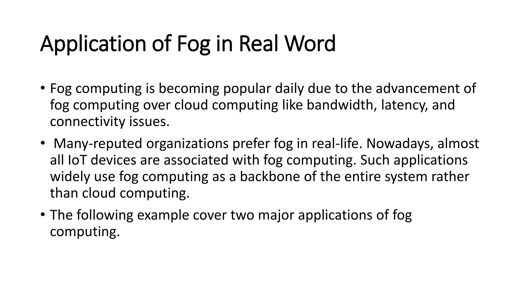 Application of Fog in Real Word
• Fog computing is becoming popular daily due to the advancement of
fog computing over cloud computing like bandwidth, latency, and
connectivity issues.
• Many-reputed organizations prefer fog in real-life. Nowadays, almost
all IoT devices are associated with fog computing. Such applications
widely use fog computing as a backbone of the entire system rather
than cloud computing.
• The following example cover two major applications of fog
computing.
 