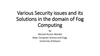Various Security issues and its
Solutions in the domain of Fog
Computing
by
Manash Kumar Mondal
Dept. Computer Science and Engg.
University of Kalyani
 