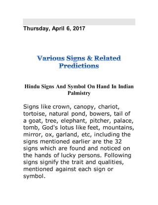 Thursday, April 6, 2017
Hindu Signs And Symbol On Hand In Indian
Palmistry
Signs like crown, canopy, chariot,
tortoise, natural pond, bowers, tail of
a goat, tree, elephant, pitcher, palace,
tomb, God's lotus like feet, mountains,
mirror, ox, garland, etc, including the
signs mentioned earlier are the 32
signs which are found and noticed on
the hands of lucky persons. Following
signs signify the trait and qualities,
mentioned against each sign or
symbol.
 