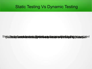 Static Testing Vs Dynamic Testing
Static testing and dynamic testing are two important techniques relatedto software testing. We will see them in detail in this blog.These are vital testing techniques accessible for testers anddevelopers in Software Development lifecycle.These are software testing methods which any company must pickprecisely which to execute on the product or software application.
 