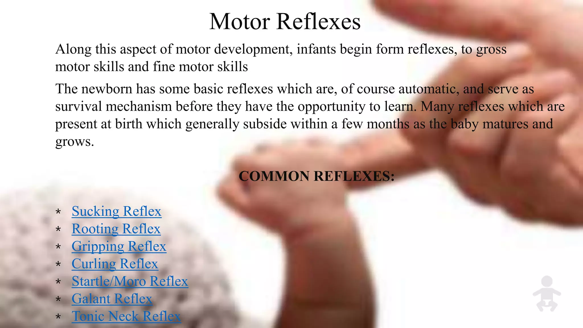 Motor Reflexes
Along this aspect of motor development, infants begin form reflexes, to gross
motor skills and fine motor skills
The newborn has some basic reflexes which are, of course automatic, and serve as
survival mechanism before they have the opportunity to learn. Many reflexes which are
present at birth which generally subside within a few months as the baby matures and
grows.
COMMON REFLEXES:
⁎ Sucking Reflex
⁎ Rooting Reflex
⁎ Gripping Reflex
⁎ Curling Reflex
⁎ Startle/Moro Reflex
⁎ Galant Reflex
⁎ Tonic Neck Reflex
 