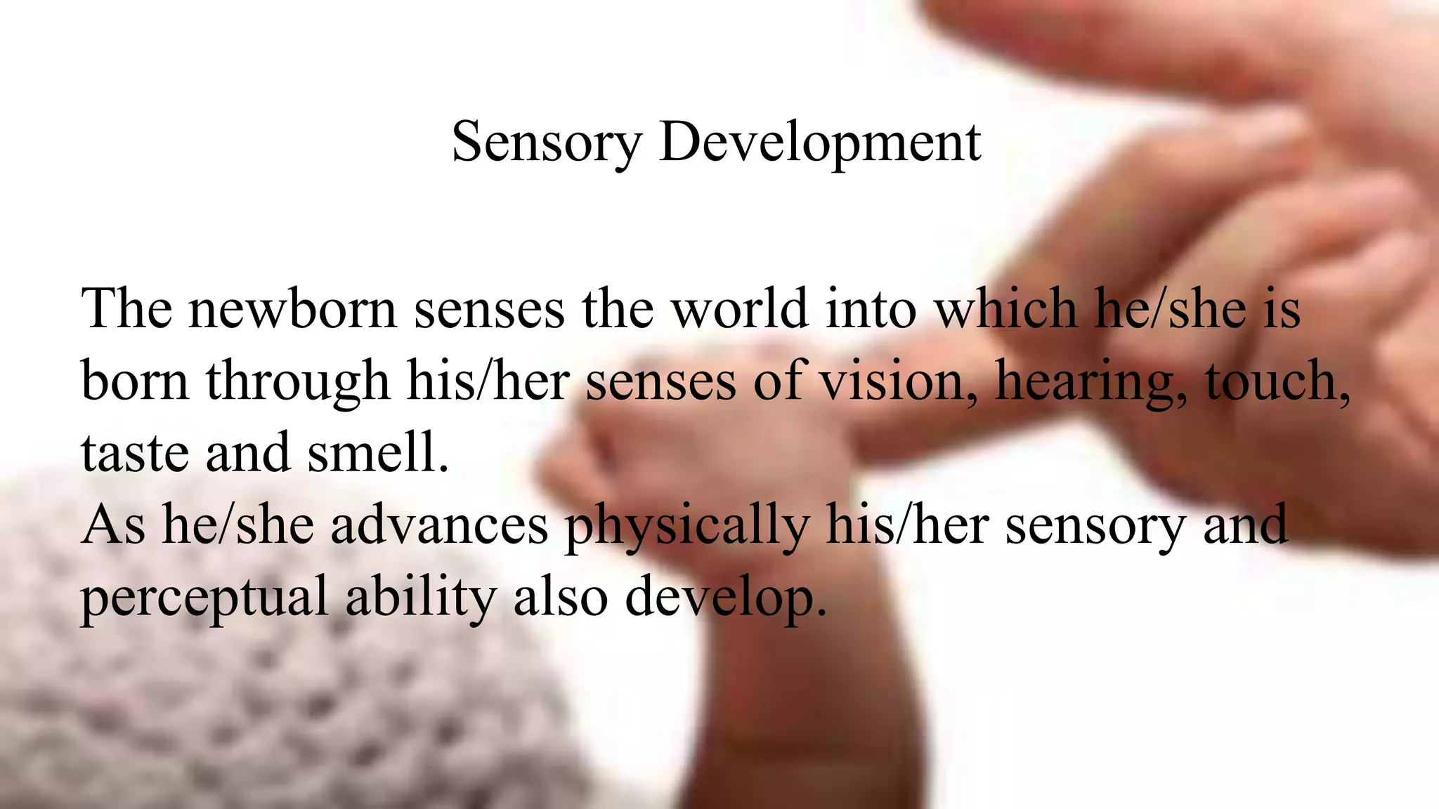 Sensory Development
The newborn senses the world into which he/she is
born through his/her senses of vision, hearing, touch,
taste and smell.
As he/she advances physically his/her sensory and
perceptual ability also develop.
 