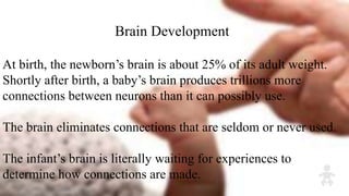 Brain Development
At birth, the newborn’s brain is about 25% of its adult weight.
Shortly after birth, a baby’s brain produces trillions more
connections between neurons than it can possibly use.
The brain eliminates connections that are seldom or never used.
The infant’s brain is literally waiting for experiences to
determine how connections are made.
 
