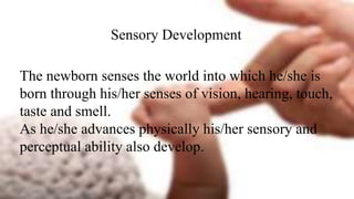 Sensory Development
The newborn senses the world into which he/she is
born through his/her senses of vision, hearing, touch,
taste and smell.
As he/she advances physically his/her sensory and
perceptual ability also develop.
 