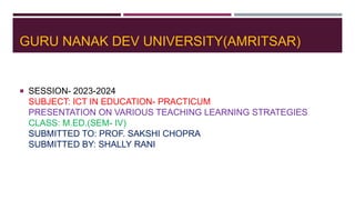 GURU NANAK DEV UNIVERSITY(AMRITSAR)
 SESSION- 2023-2024
SUBJECT: ICT IN EDUCATION- PRACTICUM
PRESENTATION ON VARIOUS TEACHING LEARNING STRATEGIES
CLASS: M.ED.(SEM- IV)
SUBMITTED TO: PROF. SAKSHI CHOPRA
SUBMITTED BY: SHALLY RANI
 